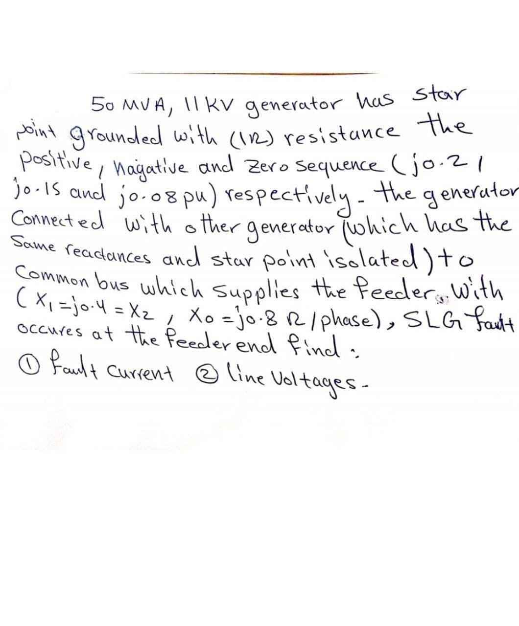 50 MVA, 11 KV generator has star
point grounded with (122) resistance the
positive, nagative and Zero sequence (jo.21
jo. 15 and jo.08 pu) respectively. The generator
Connected with other generator (which has the
Same readances and star point isolated) to
Common bus which Supplies the feeder, with
(x₁ =jo-4 = X₂ / Xo =jo. 8 R2 / phase), SLG fault
occures at the feeder end find:
Ⓒfault Current @ Line Voltages-
2