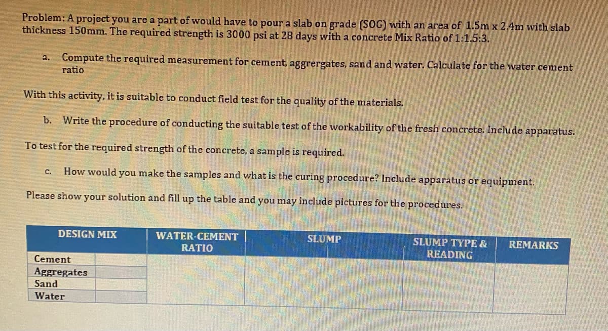 Problem: A project you are a part of would have to pour a slab on grade (SOG) with an area of 1.5m x 2.4m with slab
thickness 150mm. The required strength is 3000 psi at 28 days with a concrete Mix Ratio of 1:1.5:3.
Compute the required measurement for cement, aggrergates, sand and water. Calculate for the water cement
ratio
a.
With this activity, it is suitable to conduct field test for the quality of the materials.
b.
Write the procedure of conducting the suitable test of the workability of the fresh concrete. Include apparatus.
To test for the required strength of the concrete, a sample is required.
How would you make the samples and what is the curing procedure? Include apparatus or equipment.
C.
Please show your solution and fill up the table and you may include pictures for the procedures.
DESIGN MIX
WATER-CEMENT
SLUMP
SLUMP TYPE &
REMARKS
RATIO
READING
Cement
Aggregates
Sand
Water
