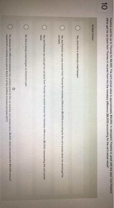 10
Fredrick sold his car to Thomas for $4,000. The car's actual value is approximately $10,000. In retrospect, Fredrick is upset with the deal. Can Fredrick
either get his car back from Thomas or recover from him the monetary difference ($6,000) accounting for the car's actual value?
Multiple Choice
Yes, since this is obviously a bad bargain
Yes, but Fredrick can only recover from Thomas the monetary difference ($6.000) accounting for the car's actual value; he cannot get his
car back
Yes, but Fredrick can only get his car back from Thomas; he cannot recover the monetary difference ($6,000) representing the car's actual
value
No, this is simply a bad bargain on Fredrick's part
No, because the difference between the contract price for the car and the car's actual value, $6.000, does not exceed the $10,000 amount
required for a remedy pursuant to Article 2 of the Uniform Commercial Code (UCC)