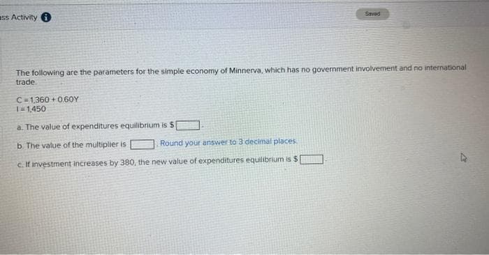 ass Activity i
Saved
The following are the parameters for the simple economy of Minnerva, which has no government involvement and no international
trade.
C 1,360+0.60Y
1=1,450
a. The value of expenditures equilibrium is S
b. The value of the multiplier is
Round your answer to 3 decimal places.
c. If investment increases by 380, the new value of expenditures equilibrium is $