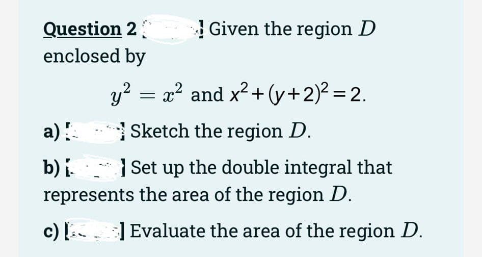 Question 2
enclosed by
Given the region D
y² = x² and x² + (y + 2)² = 2.
a) !
Sketch the region D.
b) i
Set up the double integral that
represents the area of the region D.
c)] Evaluate the area of the region D.