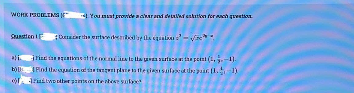 WORK PROBLEMS (6
Question 1
a) i
b)
c)
s): You must provide a clear and detailed solution for each question.
Consider the surface described by the equation z² = √²-2.
Find the equations of the normal line to the given surface at the point (1, -, -1).
Find the equation of the tangent plane to the given surface at the point (1,-1).
Find two other points on the above surface?