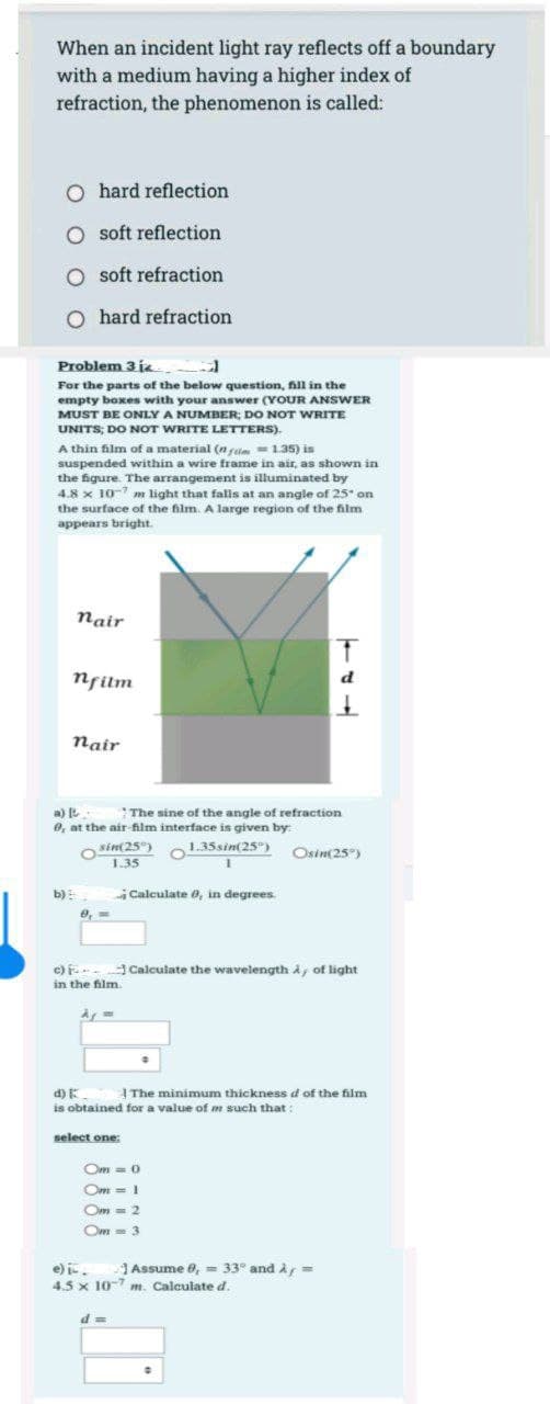 When an incident light ray reflects off a boundary
with a medium having a higher index of
refraction, the phenomenon is called:
O hard reflection
O soft reflection
O soft refraction
O hard refraction
Problem 3 i.
For the parts of the below question, fill in the
empty boxes with your answer (YOUR ANSWER
MUST BE ONLY A NUMBER; DO NOT WRITE
UNITS; DO NOT WRITE LETTERS).
A thin film of a material (nfm = 1.35) is
suspended within a wire frame in air, as shown in
the figure. The arrangement is illuminated by
4.8 x 10-7 m light that falls at an angle of 25" on
the surface of the film. A large region of the film
appears bright.
nair
b)
nfilm
nair
a) [
The sine of the angle of refraction
0, at the air-film interface is given by:
1.35 sin(25)
sin(25°)
1.35
9,-
c)
in the film.
Calculate 0, in degrees.
select one:
- Calculate the wavelength A, of light
d) E
The minimum thickness d of the film
is obtained for a value of m such that:
Om = 0
Om = 1
Om = 2
Om = 3
d=
T
d
1
Osin(25%)
e) i
Assume 8, = 33° and A/
4.5 x 10-7 m. Calculate d.
=