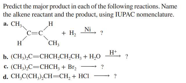 Predict the major product in each of the following reactions. Name
the alkene reactant and the product, using IUPAC nomenclature.
a. CH3
H
Ni
H
C=C
CH3
+ H₂
H+
b. (CH,),C=CHCH,CH,CH, + H,O
c. (CH3)₂C=CHCH3 + Br₂
?
d. CH3C(CH3)₂CH=CH₂ + HCl
→?
?