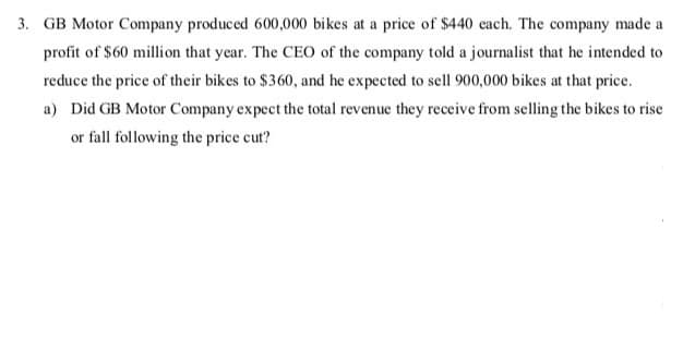 3. GB Motor Company produced 600,000 bikes at a price of $440 each. The company made a
profit of $60 million that year. The CEO of the company told a journalist that he intended to
reduce the price of their bikes to $360, and he expected to sell 900,000 bikes at that price.
a) Did GB Motor Company expect the total revenue they receive from selling the bikes to rise
or fall following the price cut?
