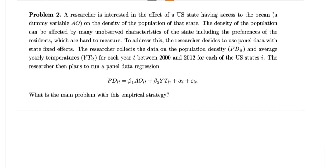Problem 2. A researcher is interested in the effect of a US state having access to the ocean (a
dummy variable AO) on the density of the population of that state. The density of the population
can be affected by many unobserved characteristics of the state including the preferences of the
residents, which are hard to measure. To address this, the researcher decides to use panel data with
state fixed effects. The researcher collects the data on the population density (PDit) and average
yearly temperatures (YTit) for each year t between 2000 and 2012 for each of the US states i. The
researcher then plans to run a panel data regression:
PDit = B₁AO it + B₂YTit + ai + Eit.
What is the main problem with this empirical strategy?