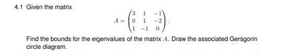 4.1 Given the matrix
A= 0 1 -2
-1 0
Find the bounds for the eigenvalues of the matrix A. Draw the associated Geršgorin
circle diagram.