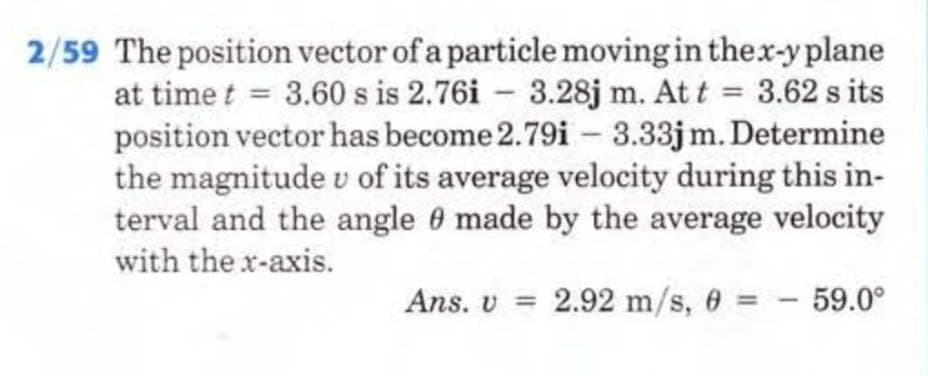 2/59 The position vector of a particle moving in the x-y plane
at time t = 3.60 s is 2.76i 3.28j m. At t = 3.62 s its
position vector has become 2.79i - 3.33jm. Determine
the magnitude v of its average velocity during this in-
terval and the angle 9 made by the average velocity
with the x-axis.
-
Ans. v = 2.92 m/s, 0 = 59.0°
-