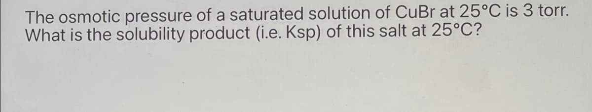 The osmotic pressure of a saturated solution of CuBr at 25°C is 3 torr.
What is the solubility product (i.e. Ksp) of this salt at 25°C?