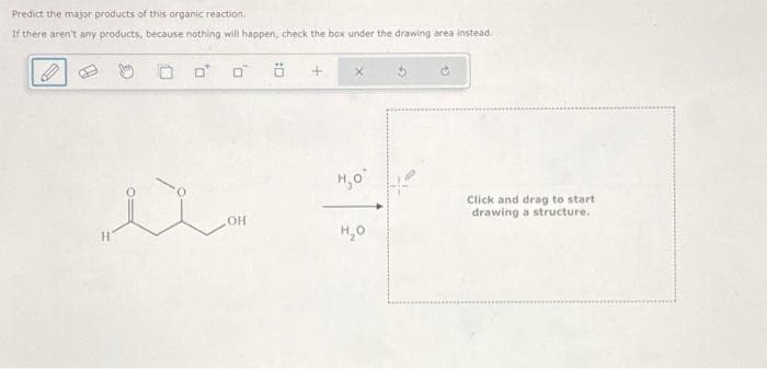 Predict the major products of this organic reaction.
If there aren't any products, because nothing will happen, check the box under the drawing area instead.
☐
H₂O'
OH
H₂O
Click and drag to start
drawing a structure.