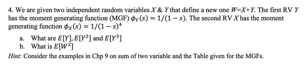 4. We are given two independent random variables X & Y that define a new one W=X+Y. The first RV Y
has the moment generating function (MGF) þy(s) = 1/(1 - s). The second RV X has the moment
generating function x(s) = 1/(1 — s) 4
a. What are E[Y], E [Y²] and E[Y³]
b. What is E[W²]
Hint: Consider the examples in Chp 9 on sum of two variable and the Table given for the MGFs.