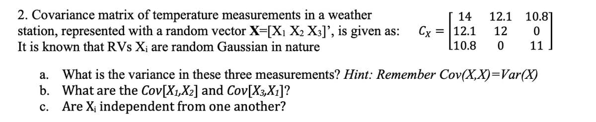 14
2. Covariance matrix of temperature measurements in a weather
station, represented with a random vector X=[X₁ X2 X3]', is given as: Cx = 12.1
It is known that RVs X₁ are random Gaussian in nature
L10.8
12.1 10.81
0
12
0
11
a.
What is the variance in these three measurements? Hint: Remember Cov(X,X)=Var(X)
b. What are the Cov[X₁,X₂] and Cov[X3,X1]?
C. Are X₁ independent from one another?
