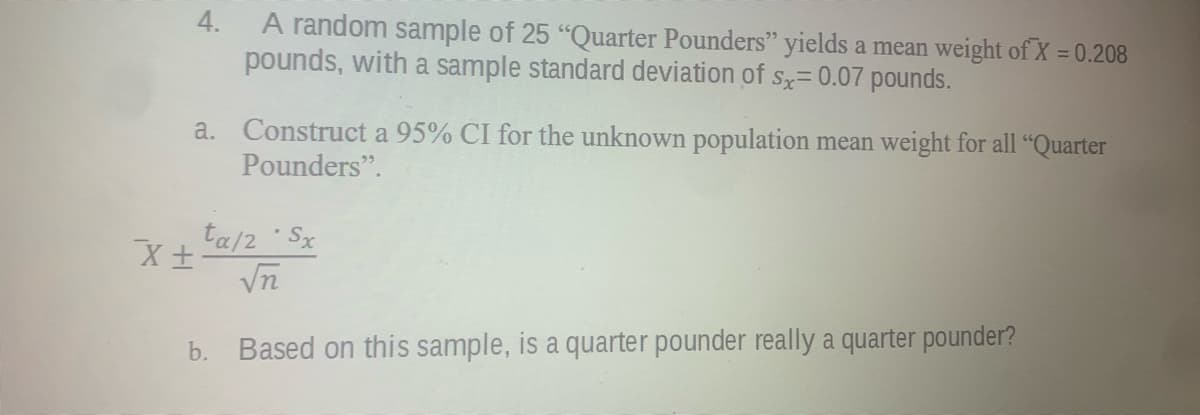 4.
A random sample of 25 "Quarter Pounders" yields a mean weight of X = 0.208
pounds, with a sample standard deviation of s= 0.07 pounds.
a. Construct a 95% CI for the unknown population mean weight for all "Quarter
Pounders".
ta/2 Sx
Vn
b. Based on this sample, is a quarter pounder really a quarter pounder?
