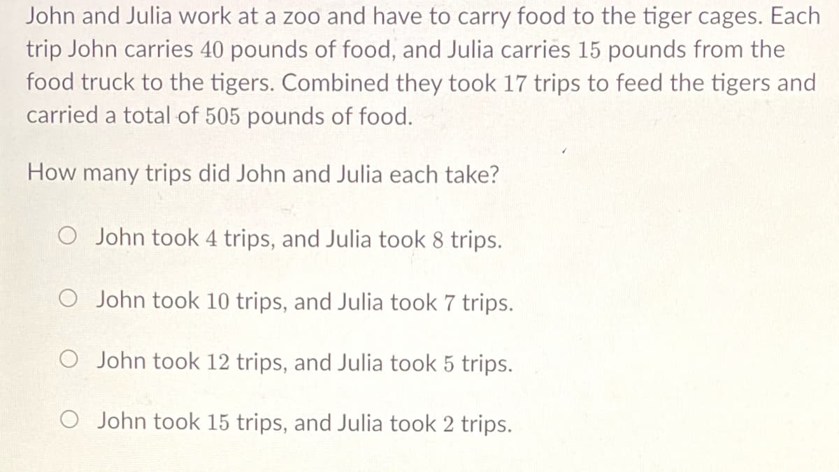 John and Julia work at a zoo and have to carry food to the tiger cages. Each
trip John carries 40 pounds of food, and Julia carries 15 pounds from the
food truck to the tigers. Combined they took 17 trips to feed the tigers and
carried a total of 505 pounds of food.
How many trips did John and Julia each take?
O John took 4 trips, and Julia took 8 trips.
O John took 10 trips, and Julia took 7 trips.
O John took 12 trips, and Julia took 5 trips.
O John took 15 trips, and Julia took 2 trips.
