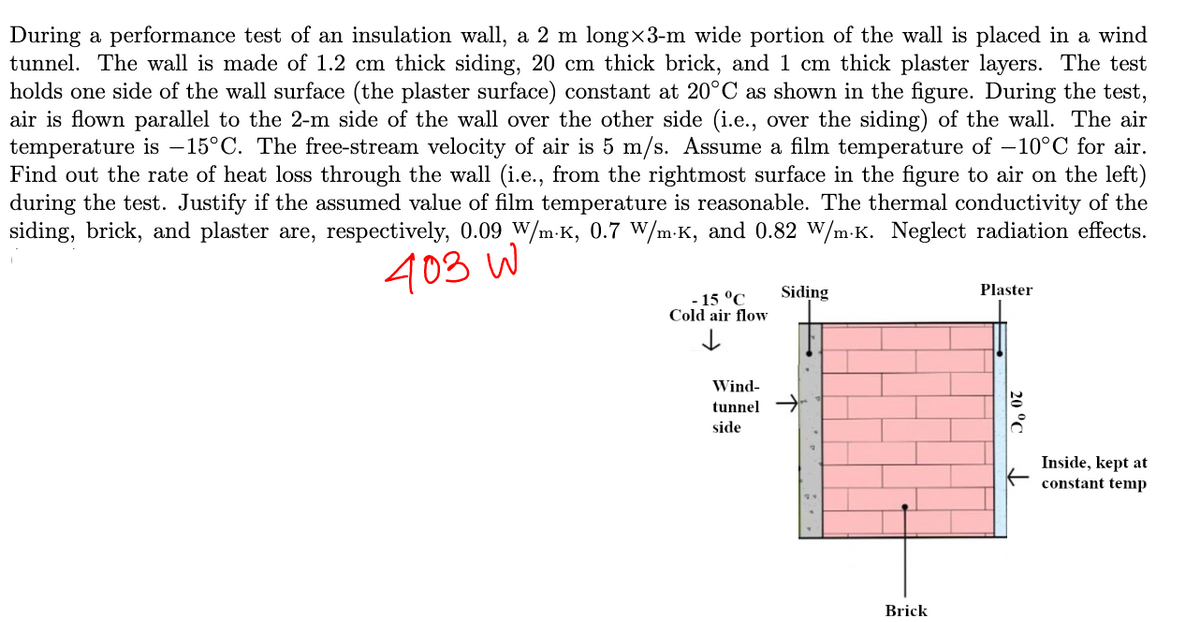 During a performance test of an insulation wall, a 2 m long-3-m wide portion of the wall is placed in a wind
tunnel. The wall is made of 1.2 cm thick siding, 20 cm thick brick, and 1 cm thick plaster layers. The test
holds one side of the wall surface (the plaster surface) constant at 20°C as shown in the figure. During the test,
air is flown parallel to the 2-m side of the wall over the other side (i.e., over the siding) of the wall. The air
temperature is -15°C. The free-stream velocity of air is 5 m/s. Assume a film temperature of −10°C for air.
Find out the rate of heat loss through the wall (i.e., from the rightmost surface in the figure to air on the left)
during the test. Justify if the assumed value of film temperature is reasonable. The thermal conductivity of the
siding, brick, and plaster are, respectively, 0.09 W/m-K, 0.7 W/mK, and 0.82 W/m.K. Neglect radiation effects.
403 W
Siding
Plaster
- 15 °C
Cold air flow
↓
Wind-
tunnel
side
Inside, kept at
constant temp
Brick
20 °C