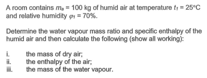 A room contains ma = 100 kg of humid air at temperature t₁ = 25°C
and relative humidity 1 = 70%.
Determine the water vapour mass ratio and specific enthalpy of the
humid air and then calculate the following (show all working):
i.
ii.
iii.
the mass of dry air;
the enthalpy of the air;
the mass of the water vapour.
