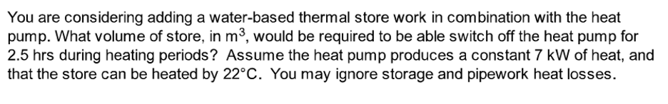 You are considering adding a water-based thermal store work in combination with the heat
pump. What volume of store, in m³, would be required to be able switch off the heat pump for
2.5 hrs during heating periods? Assume the heat pump produces a constant 7 kW of heat, and
that the store can be heated by 22°C. You may ignore storage and pipework heat losses.