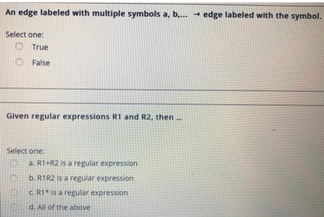An edge labeled with multiple symbols a, b,... → edge labeled with the symbol.
Select one:
True
False
Given regular expressions R1 and R2, then...
Select one:
E
a. R1+R2 is a regular expression
b. R1R2 is a regular expression
CR1 is a regular expression
d. All of the above