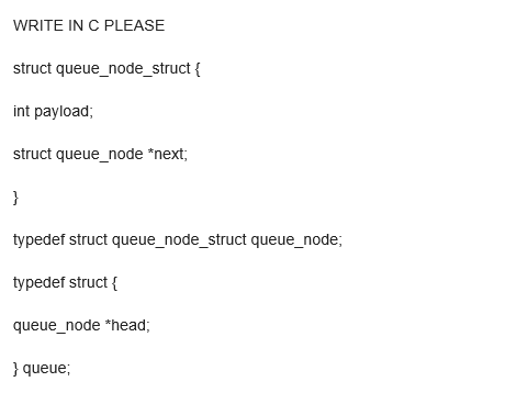 WRITE IN C PLEASE
struct queue_node_struct {
int payload;
struct queue_node *next;
}
typedef struct queue_node_struct queue_node;
typedef struct {
queue_node *head;
} queue;
