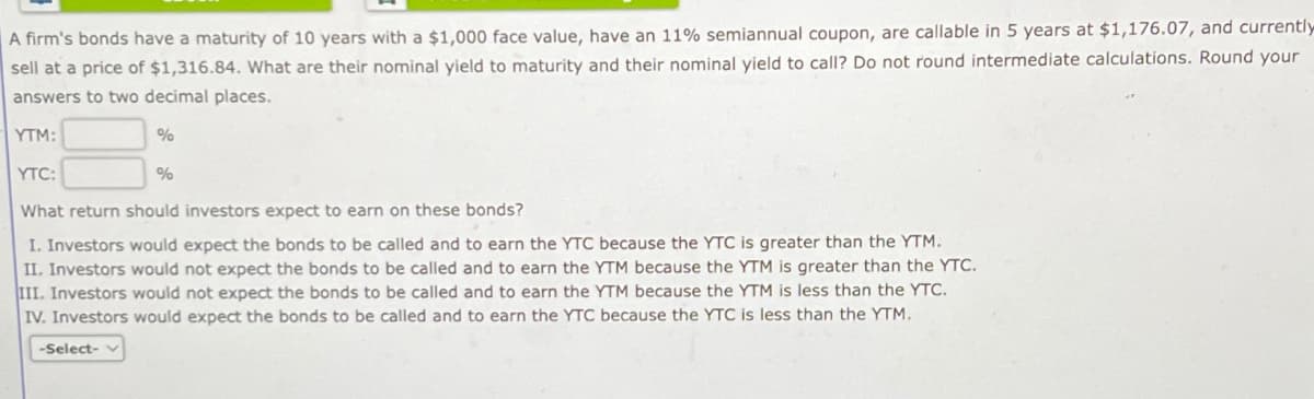 A firm's bonds have a maturity of 10 years with a $1,000 face value, have an 11% semiannual coupon, are callable in 5 years at $1,176.07, and currently
sell at a price of $1,316.84. What are their nominal yield to maturity and their nominal yield to call? Do not round intermediate calculations. Round your
answers to two decimal places.
YTM:
%
-Select- v
YTC:
What return should investors expect to earn on these bonds?
I. Investors would expect the bonds to be called and to earn the YTC because the YTC is greater than the YTM.
II. Investors would not expect the bonds to be called and to earn the YTM because the YTM is greater than the YTC.
III. Investors would not expect the bonds to be called and to earn the YTM because the YTM is less than the YTC.
IV. Investors would expect the bonds to be called and to earn the YTC because the YTC is less than the YTM.
%