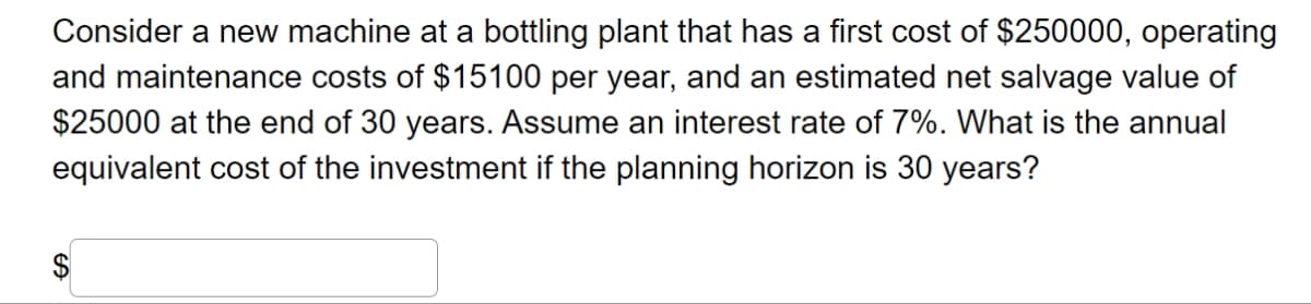 Consider a new machine at a bottling plant that has a first cost of $250000, operating
and maintenance costs of $15100 per year, and an estimated net salvage value of
$25000 at the end of 30 years. Assume an interest rate of 7%. What is the annual
equivalent cost of the investment if the planning horizon is 30 years?