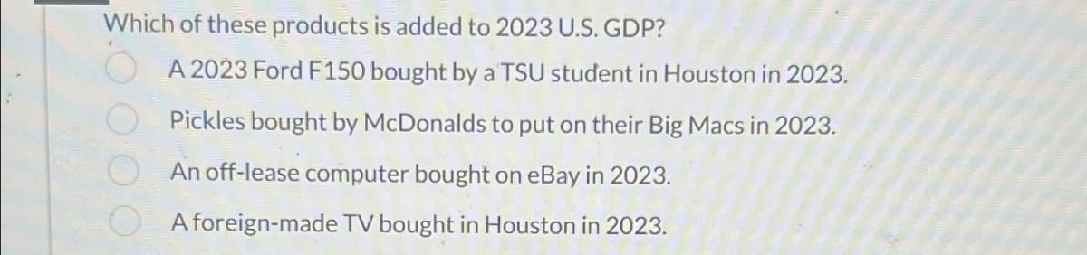 Which of these products is added to 2023 U.S. GDP?
A 2023 Ford F150 bought by a TSU student in Houston in 2023.
Pickles bought by McDonalds to put on their Big Macs in 2023.
An off-lease computer bought on eBay in 2023.
A foreign-made TV bought in Houston in 2023.
