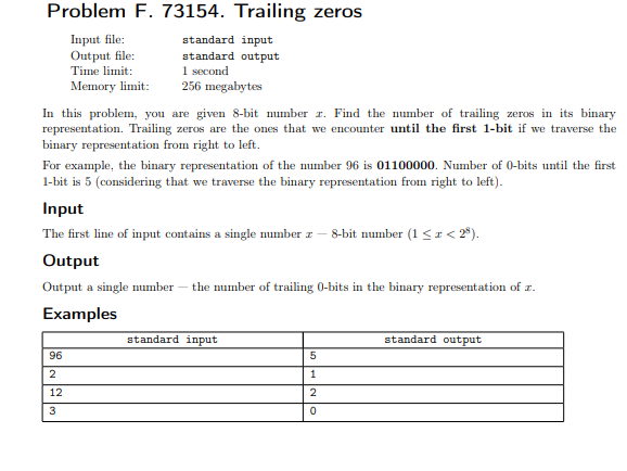 Problem F. 73154. Trailing zeros
Input file:
Output file:
Time limit:
Memory limit:
standard input
standard output
1 second
256 megabytes
In this problem, you are given 8-bit number r. Find the number of trailing zeros in its binary
representation. Trailing zeros are the ones that we encounter until the first 1-bit if we traverse the
binary representation from right to left.
For example, the binary representation of the mumber 96 is 01100000. Number of 0-bits until the first
1-bit is 5 (considering that we traverse the binary representation from right to left).
Input
The first line of input contains a single number z – 8-bit number (1 <r< 2°).
Output
Output a single number – the number of trailing 0-bits in the binary representation of r.
Examples
standard input
standard output
96
2
12
3
nH N lo
