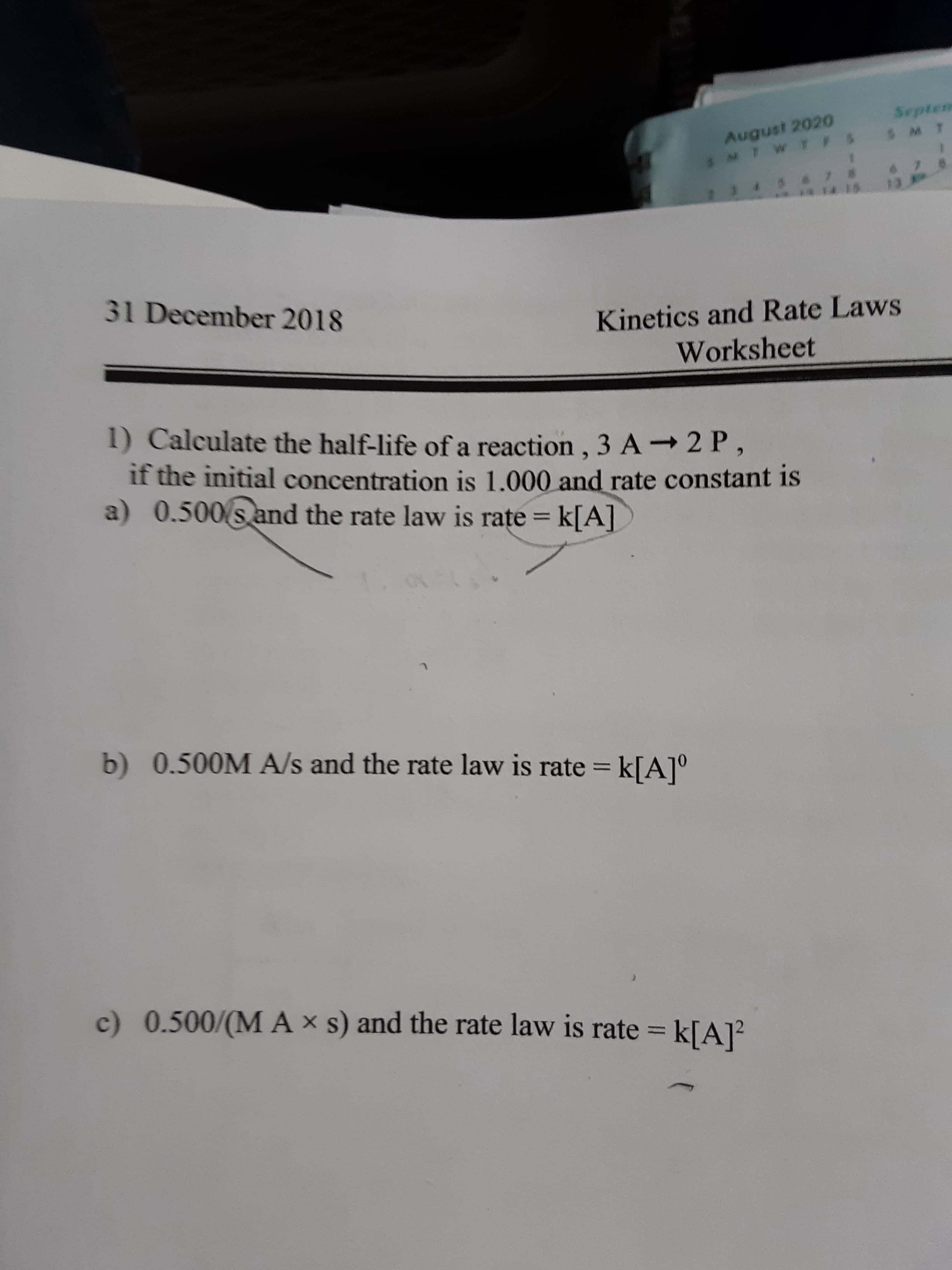 1) Calculate the half-life of a reaction , 3 A→2 P,
if the initial concentration is 1.000 and rate constant is
a) 0.500 s and the rate law is rate = k[A]
b) 0.500M A/s and the rate law is rate = k[A]°
%3D
c) 0.500/(M A × s) and the rate law is rate = k[A]?
%3D
