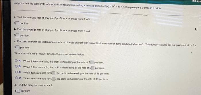 THis que
Suppose that the total profit in hundreds of dollars from selling x items is given by P=2 -4x+7. Complete parts a through d below.
a. Find the average rate of change of profit as x changes from 3 to 5
per item
b. Find the average rate of change of profit as x changes from 3 to 4.
per item
c. Find and interpret the instantaneous rate of change of profit with respect to the number of items produced when x3. (This number is called the marginal profit at x3.)
per item
What does this result mean? Choose the correct answer below.
O A. When 3 items are sold, the profit is increasing at the rate of S
per item
OB. When 3 items are sold, the profit is decreasing at the rate of $
per item
O C. When items are sold for S
the profit is decreasing at the rate of $3 per item
O D. When items are sold for S
the profit is increasing at the rate of $3 per item.
d. Find the marginal profit at x=5.
per item
