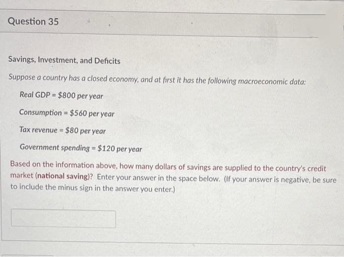 Question 35
Savings, Investment, and Deficits
Suppose a country has a closed economy, and at first it has the following macroeconomic data:
Real GDP = $800 per year
%3D
Consumption = $560 per year
%3D
Tax revenue = $80 per year
%3D
Government spending = $120 per year
Based on the information above, how many dollars of savings are supplied to the country's credit
market (national saving)? Enter your answer in the space below. (If your answer is negative, be sure
to include the minus sign in the answer you enter.)
