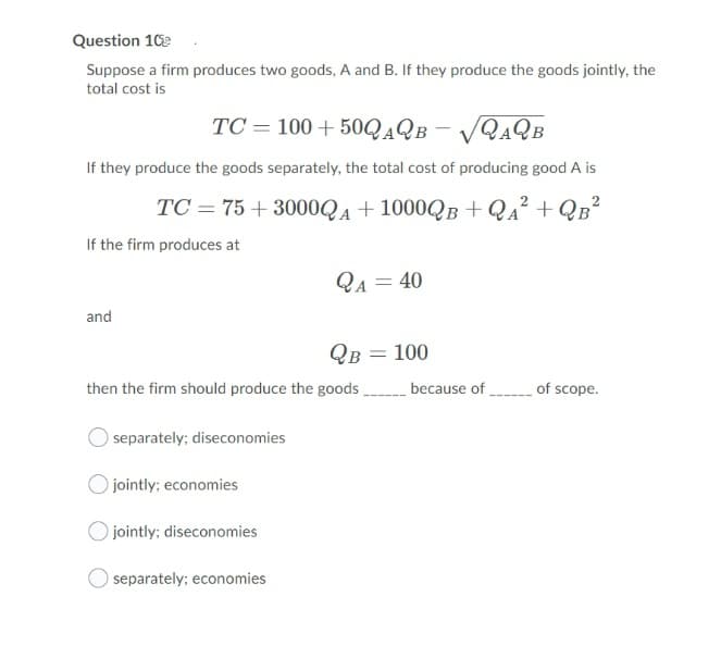 Question 10e
Suppose a firm produces two goods, A and B. If they produce the goods jointly, the
total cost is
TC = 100 + 50QAQB - /QAQB
If they produce the goods separately, the total cost of producing good A is
TC = 75 + 3000QA + 1000QB + Qa² + QB²
If the firm produces at
QA = 40
and
QB = 100
then the firm should produce the goods
because of of scope.
separately; diseconomies
Ojointly; economies
jointly; diseconomies
separately; economies
