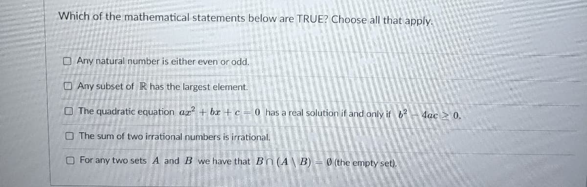 Which of the mathematical statements below are TRUE? Choose all that apply.
O Any natural number is either even or odd.
O Any subset of R has the largest element.
O The quadratic equation ax + bx + c = 0 has a real solution if and only if b2
4ас > 0.
O The sum of two irrational numbers is irrational.
O For any two sets A and B we have that Bn(A\ B) = 0 (the empty set).
