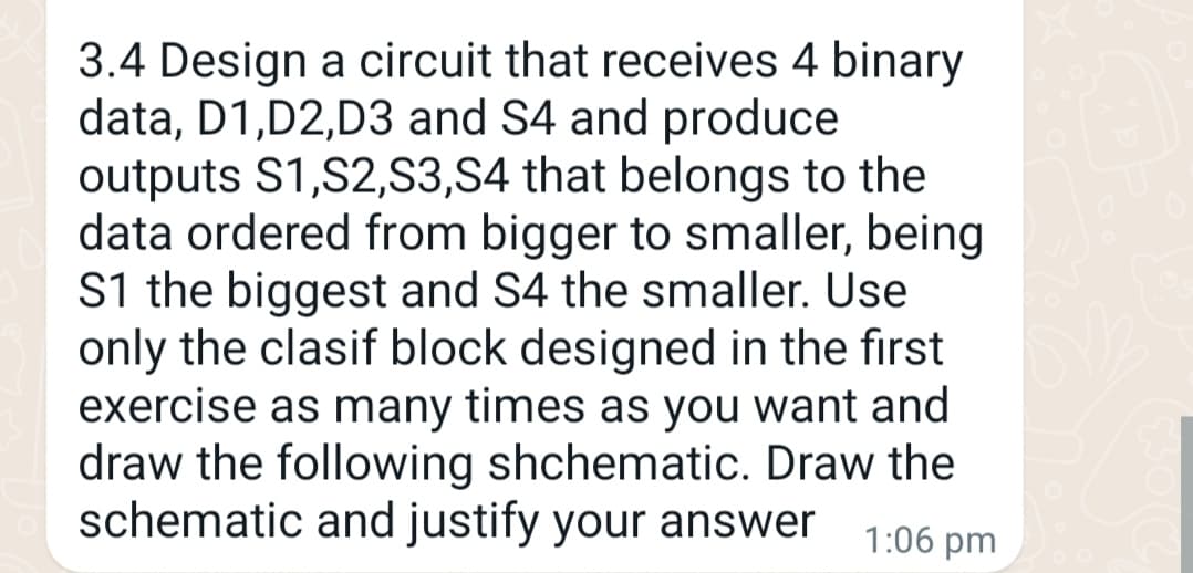 3.4 Design a circuit that receives 4 binary
data, D1, D2,D3 and S4 and produce
outputs S1,S2,S3,S4 that belongs to the
data ordered from bigger to smaller, being
S1 the biggest and S4 the smaller. Use
only the clasif block designed in the first
exercise as many times as you want and
draw the following shchematic. Draw the
schematic and justify your answer 1:06 pm