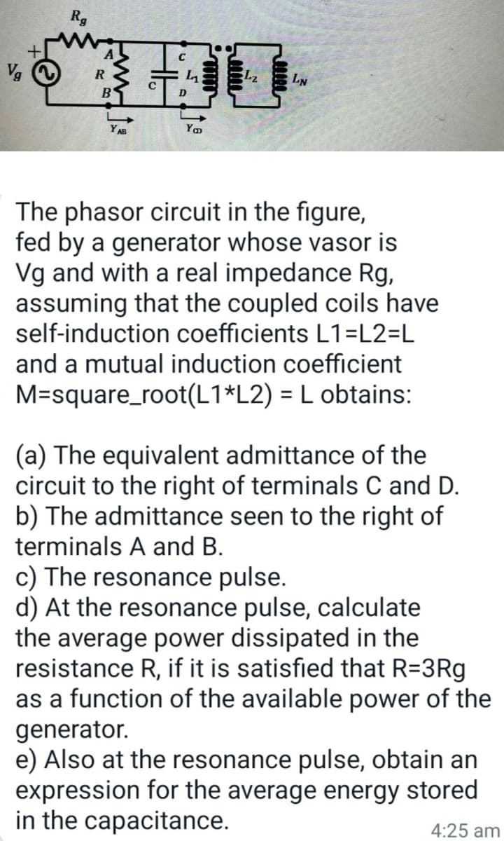 Vg
Rg
R
B
HE
Yo
Lz
LN
The phasor circuit in the figure,
fed by a generator whose vasor is
Vg and with a real impedance Rg,
assuming that the coupled coils have
self-induction coefficients L1=L2=L
and a mutual induction coefficient
M=square_root(L1*L2) = L obtains:
(a) The equivalent admittance of the
circuit to the right of terminals C and D.
b) The admittance seen to the right of
terminals A and B.
c) The resonance pulse.
d) At the resonance pulse, calculate
the average power dissipated in the
resistance R, if it is satisfied that R=3Rg
as a function of the available power of the
generator.
e) Also at the resonance pulse, obtain an
expression for the average energy stored
in the capacitance.
4:25 am