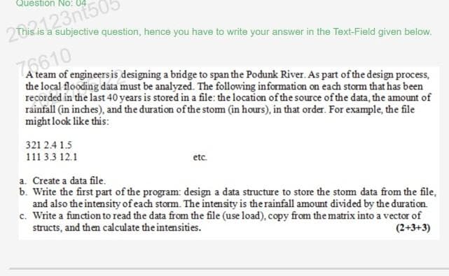 Question No:
2012123nt505
2This is a subjective question, hence you have to write your answer in the Text-Field given below.
76610
A team of engineers is designing a bridge to span the Podunk River. As part of the design process,
the local flooding data must be analyzed. The following information on each storm that has been
recorded in the last 40 years is stored in a file: the location of the source of the data, the amount of
rainfall (in inches), and the duration of the storm (in hours), in that order. For example, the file
might look like this:
321 2.4 1.5
111 33 12.1
etc.
a. Create a data file.
b. Write the first part of the program: design a data structure to store the storm data from the file,
and also the intensity of each storm. The intensity is the rainfall amount divided by the duration.
c. Write a function to read the data from the file (use load), copy from the matrix into a vector of
structs, and then calculate the intensities.
(2+3+3)