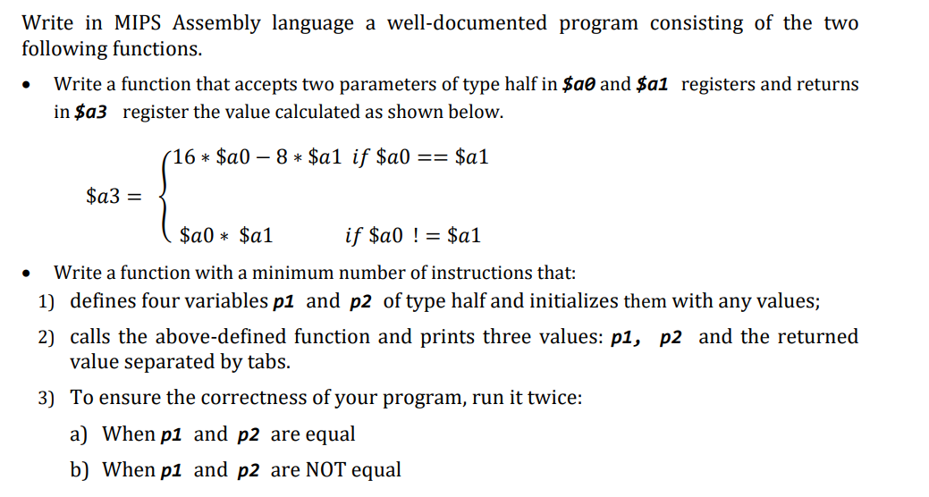 Write in MIPS Assembly language a well-documented program consisting of the two
following functions.
●
Write a function that accepts two parameters of type half in $a0 and $a1 registers and returns
in $a3 register the value calculated as shown below.
(16 * $a0 − 8 * $a1 if $a0
== $a1
$a3 =
$a0* $a1
if $a0 != $a1
Write a function with a minimum number of instructions that:
1) defines four variables p1 and p2 of type half and initializes them with any
values;
2) calls the above-defined function and prints three values: p1, p2 and the returned
value separated by tabs.
3) To ensure the correctness of your program, run it twice:
a) When p1 and p2 are equal
b) When p1 and p2 are NOT equal