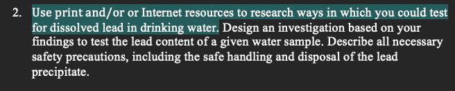 2. Use print and/or or Internet resources to research ways in which you could test
for dissolved lead in drinking water. Design an investigation based on your
findings to test the lead content of a given water sample. Describe all necessary
safety precautions, including the safe handling and disposal of the lead
precipitate.