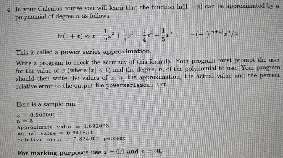 4. In your Calculus course you will learn that the function ln(1 + x) can be approximated by a
polynomial of degree n as follows:
1
≈x-x+
2
Here is a sample run:
x = 0.900000
n=5
2
1
3
3
approximate value = 0.692073
actual value = 0.641854
relative error = 7.824064 percent
1
pea
4
In(1+x)=x-
This is called a power series approximation.
Write a program to check the accuracy of this formula. Your program must prompt the user
for the value of x (where [x] < 1) and the degree, n, of the polynomial to use. Your program
should then write the values of x, n, the approximation, the actual value and the percent
relative error to the output file powerseriesout.txt.
+
+
For marking purposes use x = 0.9 and n = 40.
... + (−1)(¹+¹)x” /n