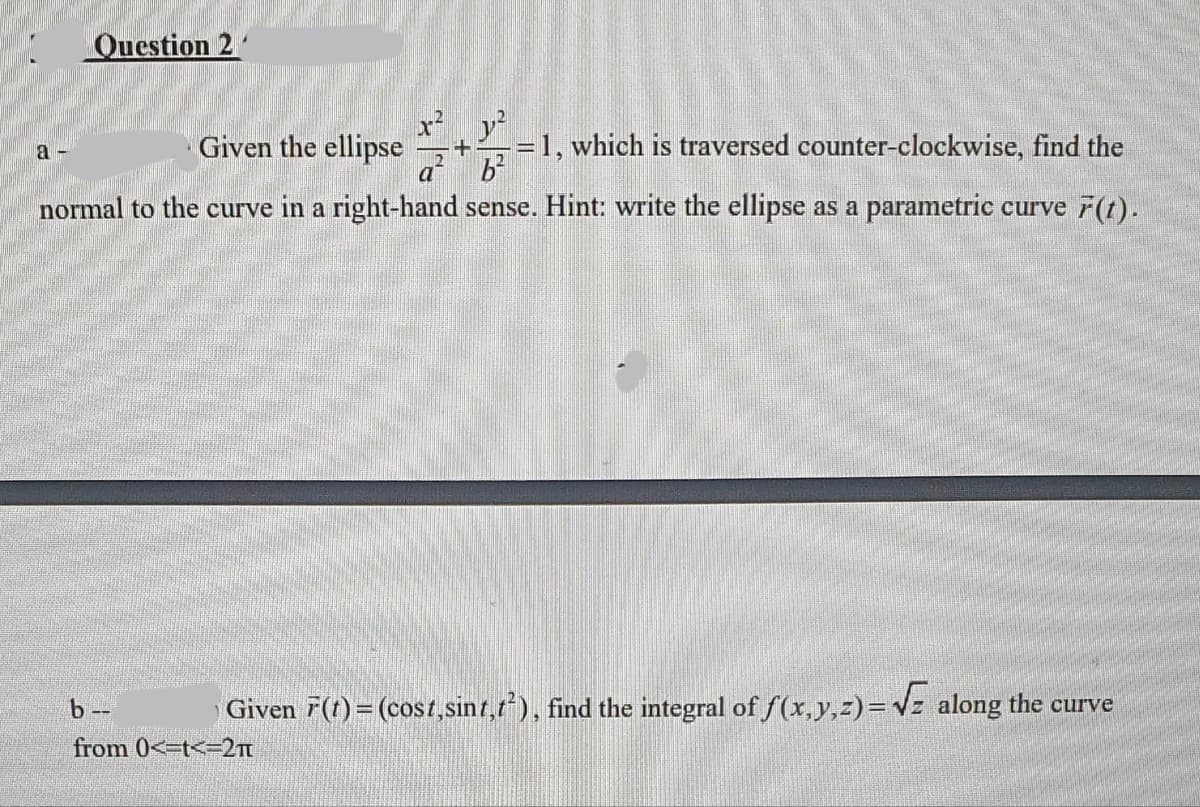Question 2
a-
Given the ellipse
a
b²
normal to the curve in a right-hand sense. Hint: write the ellipse as a parametric curve F(t).
y²
= 1, which is traversed counter-clockwise, find the
b--
from 0<-t<=2π
Given F(t) = (cost,sint,t²), find the integral of f(x, y, z)=√ along the curve