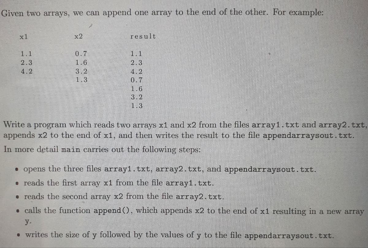 Given two arrays, we can append one array to the end of the other. For example:
x1
1.1
2.3
4.2
x2
0.7
1.6
3.2
1.3
result
2.3
4.2
0.7
1.6
3.2
1.3
Write a program which reads two arrays x1 and x2 from the files array1.txt and array2.txt,
appends x2 to the end of x1, and then writes the result to the file appendarraysout.txt.
In more detail main carries out the following steps:
opens the three files array1.txt, array2.txt, and appendarraysout.txt.
. reads the first array x1 from the file array1.txt.
• reads the second array x2 from the file array2.txt.
calls the function append(), which appends x2 to the end of x1 resulting in a new array
y.
• writes the size of y followed by the values of y to the file appendarraysout.txt.