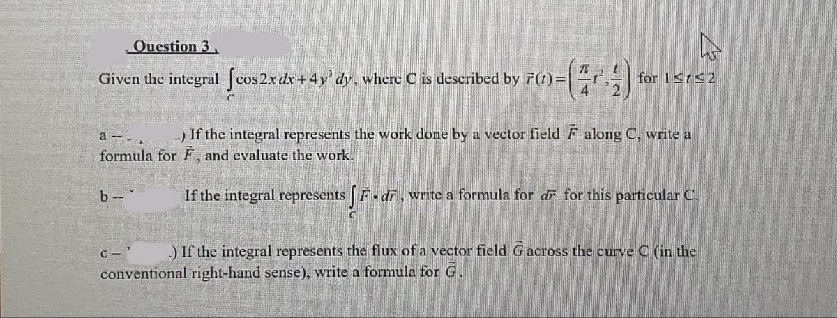 Question 3
Given the integral [cos 2x dx +4y³ dy, where C is described by F(t) =|
a
b--
t
-) If the integral represents the work done by a vector field F along C, write a
formula for F, and evaluate the work.
If the integral represents [F-dř, write a formula for dĩ for this particular C.
D
C-
for 1≤1≤2
.) If the integral represents the flux of a vector field G across the curve C (in the
conventional right-hand sense), write a formula for G.