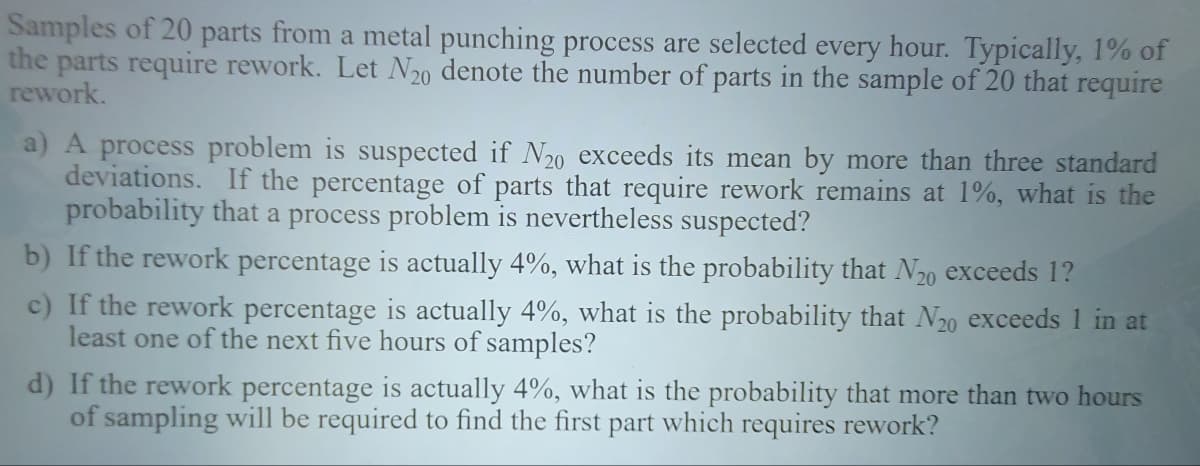 Samples of 20 parts from a metal punching process are selected every hour. Typically, 1% of
the parts require rework. Let N20 denote the number of parts in the sample of 20 that require
rework.
a) A process problem is suspected if N20 exceeds its mean by more than three standard
deviations. If the percentage of parts that require rework remains at 1%, what is the
probability that a process problem is nevertheless suspected?
b) If the rework percentage is actually 4%, what is the probability that N20 exceeds 1?
c) If the rework percentage is actually 4%, what is the probability that N₂0 exceeds 1 in at
least one of the next five hours of samples?
d) If the rework percentage is actually 4%, what is the probability that more than two hours
of sampling will be required to find the first part which requires rework?