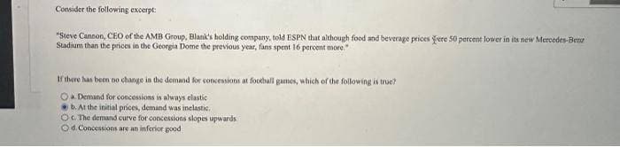 Consider the following excerpt:
"Steve Cannon, CEO of the AMB Group, Blank's holding company, told ESPN that although food and beverage prices ere 50 percent lower in its new Mercedes-Benz
Stadium than the prices in the Georgia Dome the previous year, fans spent 16 percent more."
If there has been no change in the demand for concessions at football games, which of the following is true?
Oa. Demand for concessions is always elastic
b. At the initial prices, demand was inelastic.
Oc. The demand curve for concessions slopes upwards
Od. Concessions are an inferior good
