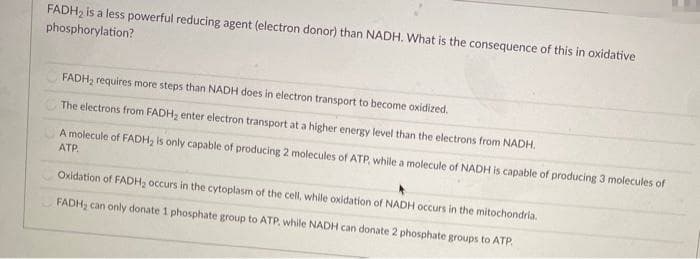 FADH2 is a less powerful reducing agent (electron donor) than NADH. What is the consequence of this in oxidative
phosphorylation?
FADH, requires more steps than NADH does in electron transport to become oxidized.
The electrons from FADH2 enter electron transport at a higher energy level than the electrons from NADH.
A molecule of FADH, is only capable of producing 2 molecules of ATP, while a molecule of NADH is capable of producing 3 molecules of
ATP.
Oxidation of FADH, occurs in the cytoplasm of the cell, while oxidation of NADH occurs in the mitochondria.
FADH, can only donate 1 phosphate group to ATP, while NADH can donate 2 phosphate groups to ATP.
