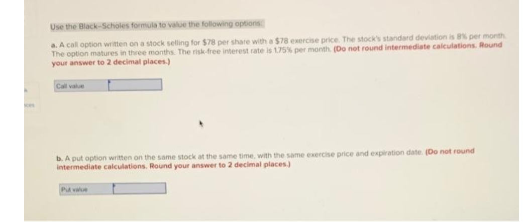 Use the Black-Scholes formula to value the following options
a. A call option written on a stock selling for $78 per share with a $78 exercise price. The stock's standard deviation is 8% per month
The option matures in three months. The risk-free interest rate is 1.75% per month. (Do not round intermediate calculations. Round
your answer to 2 decimal places.)
Call value
ces
b. A put option written on the same stock at the same time, with the same exercise price and expiration date. (Do not round
Intermediate calculations. Round your answer to 2 decimal places.)
Put value
