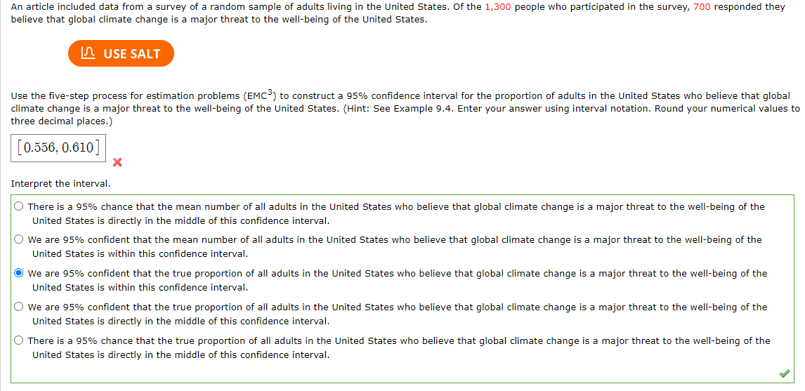 An article included data from a survey of a random sample of adults living in the United States. Of the 1,300 people who participated in the survey, 700 responded they
believe that global climate change is a major threat to the well-being of the United States.
USE SALT
Use the five-step process for estimation problems (EMC³) to construct a 95% confidence interval for the proportion of adults in the United States who believe that global
climate change is a major threat to the well-being of the United States. (Hint: See Example 9.4. Enter your answer using interval notation. Round your numerical values to
three decimal places.)
0.556, 0.610
X
Interpret the interval.
O There is a 95% chance that the mean number of all adults in the United States who believe that global climate change is a major threat to the well-being of the
United States is directly in the middle of this confidence interval.
O We are 95% confident that the mean number of all adults in the United States who believe that global climate change is a major threat to the well-being of the
United States is within this confidence interval.
We are 95% confident that the true proportion of all adults in the United States who believe that global climate change is a major threat to the well-being of the
United States is within this confidence interval.
O We are 95% confident that the true proportion of all adults in the United States who believe that global climate change is a major threat to the well-being of the
United States is directly in the middle of this confidence interval.
O There is a 95% chance that the true proportion of all adults in the United States who believe that global climate change is a major threat to the well-being of the
United States is directly in the middle of this confidence interval.