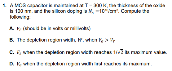 1. A MOS capacitor is maintained atT = 300 K, the thickness of the oxide
is 100 nm, and the silicon doping is NA =1016/cm³. Compute the
following:
A. VF (should be in volts or millivolts)
B. The depletion region width, W, when Vc > Vr
C. Es when the depletion region width reaches 1//2 its maximum value.
D. VG when the depletion region width first reaches its maximum.
