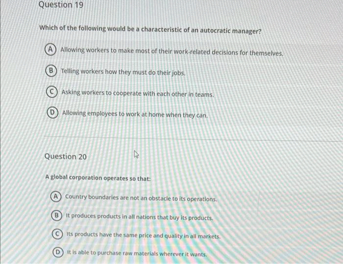 Question 19
Which of the following would be a characteristic of an autocratic manager?
Allowing workers to make most of their work-related decisions for themselves,
Telling workers how they must do their jobs.
© Asking workers to cooperate with each other in teams.
Allowing employees to work at home when they can.
Question 20
A global corporation operates so that:
A Country boundaries are not an obstacle to its operations.
B It produces products in all nations that buy its products.
Its products have the same price and quality in all markets.
It is able to purchase raw materials wherever it wants.
