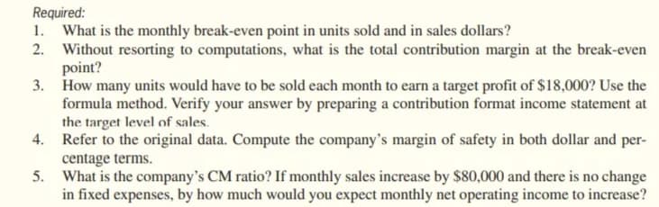 Required:
1. What is the monthly break-even point in units sold and in sales dollars?
2. Without resorting to computations, what is the total contribution margin at the break-even
point?
3. How many units would have to be sold each month to earn a target profit of $18,000? Use the
formula method. Verify your answer by preparing a contribution format income statement at
the target level of sales.
4. Refer to the original data. Compute the company's margin of safety in both dollar and per-
centage terms.
5. What is the company's CM ratio? If monthly sales increase by $80,000 and there is no change
in fixed expenses, by how much would you expect monthly net operating income to increase?

