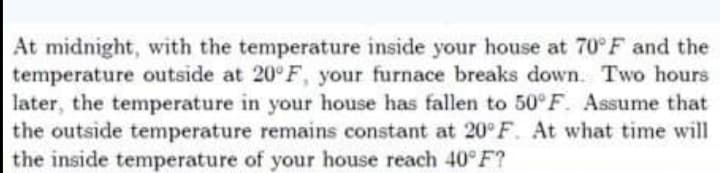 At midnight, with the temperature inside your house at 70°F and the
temperature outside at 20°F, your furnace breaks down. Two hours
later, the temperature in your house has fallen to 50°F. Assume that
the outside temperature remains constant at 20° F. At what time will
the inside temperature of your house reach 40°F?
